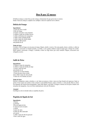 Dos 8 aos 12 meses
O bebê já começa a comer bem, já até começa a demonstrar do que gosta mais ou menos.
Então é hora de começar a ampliar esse cardápio e deixá-lo explorar novos sabores.
Delícia de frango
Ingredientes
1 xícara de arroz cozido
2 filés de frango
2 tomates sem pele e sem sementes
2 colheres (sopa) de ervilhas frescas
1 colher (sobremesa) de margarina
1 colher (sopa) salsinha picada
1 colher (sopa) de cebola ralada
½ dente de alho picado
uma pitada de sal
Modo de fazer
Cozinhe o filé de frango em um pouco de água. Depois, desfie e reserve. Em uma panela, doure a cebola e o alho na
margarina, acrescente os tomates picados, a ervilha, o sal e quatro colheres (sopa) da água que o frango foi cozido.
Deixe apurar, acrescente o frango, a salsinha e deixe no fogo baixo por cinco minutos. Depois, acrescente esse
refogado ao arroz.
Suflê de Peixe
Ingredientes
2 colheres (sopa) de margarina
2 colheres (sopa) de farinha de trigo
1 xícara e meia de leite
uma pitada de sal
3 gemas de ovo bem batidas
1 xícara de peixe bem cozido
meia colher (sopa) de salsa picada
3 claras de ovos batidas em neve.
Modo de fazer
Derreta a margarina e junte a farinha e o sal. Junte aos poucos o leite e mexa em fogo brando até engrossar. Junte as
gemas. Com o peixe já cozido (o mais comum é a pescadinha branca), junte a mistura e a salsa picada. Bata as claras
em separado até ficarem bem branquinhas. Junte tudo depois, sem bater. Coloque a mistura em um pirex untado com
um pouco de margarina. Asse em forno moderado por cerca de 40 minutos.
Atenção!
Certifique-se de ter retirado todas as espinhas do peixe.
Papinha de fígado de boi
Ingredientes
3 batatas
2 cenouras
250 g de fígado de boi
¼ xícara de arroz lavados
1 cebola
3 ramos de salsa
½ dente de alho amassado
sal a gosto
1 colher (sopa) de óleo de girassol
1 litro e meio de água
 
