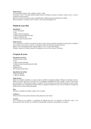 Modo de fazer
Em uma panela refogue no óleo o fígado a cebola e o alho.
Acrescente 1 litro e ½ de água filtrada. Quando entrar em ebulição acrescente as batatas, cenouras, arroz e a salsa e
cozinhe até ficarem macios.
Bata com um pouco do caldo da sopa no liquidificador o fígado para que desmanche por completo.
Retorne à panela e cozinhe por mais 5 minutos. Acrescente uma pitada de sal.
Pudim de couve-flor
Ingredientes
1 couve-flor grande
3 ovos
1 colher (sopa) de margarina
3 colheres (sopa) de farinha de trigo
1 copo de leite B fervido
5 colheres (sopa) de queijo ralado
Modo de fazer
Lave a couve-flor e cozinhe em um pouco de água e escorra. Em uma panela, desmanche em fogo baixo a margarina
com a farinha e acrescente, aos poucos, o leite quente. Mexa até obter uma mistura bem densa.
Depois, com o fogo apagado, junte o queijo ralado, os ovos e a couve-flor triturada.
Despeje a mistura em um pirex untado com margarina e asse no forno alto por 30 minutos.
Croquete de arroz
Ingredientes da massa:
4 xícaras de arroz cozido
4 ovos
1 colher (sopa) de manteiga
2 colheres (sopa) de queijo parmesão ralado
salsa picada
farinha de rosca
óleo de girassol para fritura
Ingredientes do recheio:
1 maço de espinafre
1 colher de manteiga
Modo de fazer
Depois de cozinhar o espinafre, coe a água e pique o espinafre em pequenos pedaços. Refogue na manteiga e reserve.
Depois de cozido, bata o arroz com dois ovos e a manteiga no liquidificador. Junte o queijo e a salsa. A massa deve
ficar consistente o suficiente para enrolar os croquetes. Se for necessário, acrescente mais um pouco de arroz cozido.
Recheie depois com o refogado de espinafre. Passe os croquetes na farinha de rosca, nos ovos batidos e novamente na
farinha de rosca. Frite em óleo bem quente.
Dica:
Substitua o espinafre por repolho, acelga, couve ou agrião.
Lembre-se:
Frituras só devem fazer parte da dieta da criança depois dos onze meses.
Atenção!
Fica a critério do seu pediatra a consistência da papinha que deve ser oferecida ao bebê bem como o seu
processamento final. Ou seja, se os alimentos serão passados em peneira, amassadinhos ou em grãos.
 