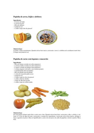 Papinha de arroz, feijão e abóbora
Ingredientes
- 2 xícaras de feijão
- ½ xícara de arroz
- 300 g de abóbora
- 1 pitada de sal
- 1 colher (sopa) óleo de girassol
Modo de fazer
Cozinhe o feijão normalmente. Quando estiver bem macio, acrescente o arroz e a abóbora até cozinharem muito bem.
Coloque uma pitada de sal.
Papinha de carne com legumes e macarrão
Ingredientes
- 300 g de batatas (cortado em cubos pequenos)
- 1 cenoura média (cortado em cubos pequenos)
- 5 vagens (cortado em pedaços bem pequenos)
- 1 tomate pequeno (sem pele e sem semente picado)
- 1 mandioquinha (bem picadinha)
- 300 g de patinho bem picadinho
- 1 xícara de macarrão padre-nosso
- 1 pitada de sal
- 1 colher (sopa) de óleo de girassol
- 1 colher (chá) de salsinha
- 1 dente de alho bem picado
- 1 colher (sopa) de cebola ralada
Modo de fazer
Em uma panela refogue muito bem a carne com o óleo. Quando estiver bem fritos, acrescente o alho, a cebola e o sal.
Junte 1e ½ litro de água fervente e acrescente o restante dos ingredientes. Assim que estiver bem macios, desligue o
fogo e aguarde um pouco. Bata no liquidificador a carne com um pouco do caldo da papinha e retorne à panela. Mexa
bem.
 