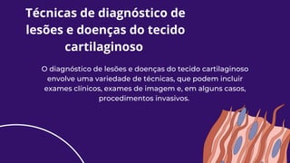 Técnicas de diagnóstico de
lesões e doenças do tecido
cartilaginoso
O diagnóstico de lesões e doenças do tecido cartilaginoso
envolve uma variedade de técnicas, que podem incluir
exames clínicos, exames de imagem e, em alguns casos,
procedimentos invasivos.
 
