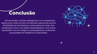 Conclusão
14
Em conclusão, o tecido cartilaginoso é um componente
essencial do corpo humano, fornecendo suporte estrutural e
flexibilidade às articulações e outras partes do corpo. Sua
composição única, com células especializadas e uma matriz
extracelular rica em colágeno e proteoglicanos, confere-lhe
propriedades de resistência e elasticidade.
 