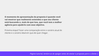 Página tutorial, lembre-se de apagar antes de enviar a proposta para o cliente :)
O momento de apresentação da proposta é quando você
vai mostrar que realmente entendeu o que seu cliente
está buscando e, mais do que isso, que você tem a melhor
agência para ajudá-lo com esse objetivo.
Próxima etapa? Fazer uma comparação entre o cenário atual do
cliente e o cenário ideal em que ele quer chegar.
 