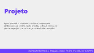 Página tutorial, lembre-se de apagar antes de enviar a proposta para o cliente :)
Projeto
Agora que você já mapeou o objetivo do seu prospect,
contextualizou o cenário atual e projetou o ideal, é necessário
pensar no projeto que vai alcançar os resultados desejados.
 