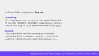 Página tutorial, lembre-se de apagar antes de enviar a proposta para o cliente :)
Você pode dividir seu projeto em 2 partes
Onboarding
Todos os processos que precisam ser realizados na fase de kick-
off e que são necessários para fazer a máquina rodar (novo site,
construção de blog, set up da ferramenta de Marketing Digital).
Ongoing
Todos os processos das demais fases que precisam ser
realizados de forma contínua (produção de conteúdo, Email
Marketing, redes sociais, relatórios de acompanhamento).
 