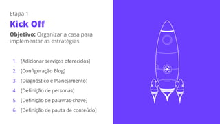 1. [Adicionar serviços oferecidos]
2. [Configuração Blog]
3. [Diagnóstico e Planejamento]
4. [Definição de personas]
5. [Definição de palavras-chave]
6. [Definição de pauta de conteúdo]
Etapa 1
Kick Off
Objetivo: Organizar a casa para
implementar as estratégias
 