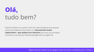 Página tutorial, lembre-se de apagar antes de enviar a proposta para o cliente :)
Olá,
tudo bem?
Estamos felizes em ajudar você com este template de proposta
comercial! Sabemos que este é um documento muito
importante e que poderá ser decisivo para que seu prospect
contrate os serviços de Marketing Digital da sua agência!
 