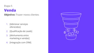 Etapa 5
Venda
Objetivo: Trazer novos clientes
1. [Adicionar serviços
oferecidos]
2. [Qualificação de Leads]
3. [Alinhamento entre
marketing e vendas]
4. [Integração com CRM]
 