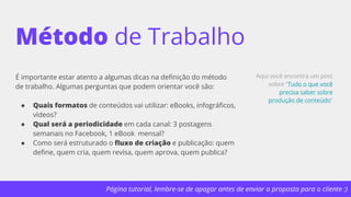 Página tutorial, lembre-se de apagar antes de enviar a proposta para o cliente :)
Método de Trabalho
É importante estar atento a algumas dicas na definição do método
de trabalho. Algumas perguntas que podem orientar você são:
● Quais formatos de conteúdos vai utilizar: eBooks, infográficos,
vídeos?
● Qual será a periodicidade em cada canal: 3 postagens
semanais no Facebook, 1 eBook mensal?
● Como será estruturado o fluxo de criação e publicação: quem
define, quem cria, quem revisa, quem aprova, quem publica?
Aqui você encontra um post
sobre “Tudo o que você
precisa saber sobre
produção de conteúdo”
 