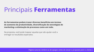 Página tutorial, lembre-se de apagar antes de enviar a proposta para o cliente :)
Principais Ferramentas
As ferramentas podem trazer diversos benefícios em termos
de aumento de produtividade, diversificação de estratégias de
marketing e otimização de processos como um todo.
Na proposta, você pode mapear aquelas que vão ajudar você a
entregar os resultados esperados.
 