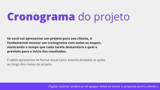 Página tutorial, lembre-se de apagar antes de enviar a proposta para o cliente :)
Cronograma do projeto
Se você vai apresentar um projeto para seu cliente, é
fundamental montar um cronograma com todas as etapas,
mostrando o tempo que cada tarefa demandará e qual a
previsão para o início dos resultados.
É válido apresentar de forma visual como estarão divididas as ações
ao longo dos meses de projeto.
 