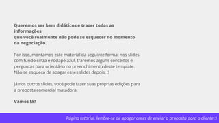 Página tutorial, lembre-se de apagar antes de enviar a proposta para o cliente :)
Queremos ser bem didáticos e trazer todas as
informações
que você realmente não pode se esquecer no momento
da negociação.
Por isso, montamos este material da seguinte forma: nos slides
com fundo cinza e rodapé azul, traremos alguns conceitos e
perguntas para orientá-lo no preenchimento deste template.
Não se esqueça de apagar esses slides depois. ;)
Já nos outros slides, você pode fazer suas próprias edições para
a proposta comercial matadora.
Vamos lá?
 