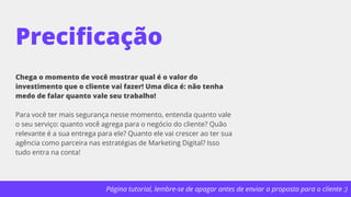 Página tutorial, lembre-se de apagar antes de enviar a proposta para o cliente :)
Precificação
Chega o momento de você mostrar qual é o valor do
investimento que o cliente vai fazer! Uma dica é: não tenha
medo de falar quanto vale seu trabalho!
Para você ter mais segurança nesse momento, entenda quanto vale
o seu serviço: quanto você agrega para o negócio do cliente? Quão
relevante é a sua entrega para ele? Quanto ele vai crescer ao ter sua
agência como parceira nas estratégias de Marketing Digital? Isso
tudo entra na conta!
 