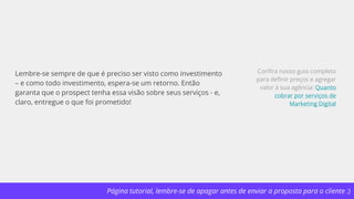 Página tutorial, lembre-se de apagar antes de enviar a proposta para o cliente :)
Lembre-se sempre de que é preciso ser visto como investimento
– e como todo investimento, espera-se um retorno. Então
garanta que o prospect tenha essa visão sobre seus serviços - e,
claro, entregue o que foi prometido!
Confira nosso guia completo
para definir preços e agregar
valor à sua agência: Quanto
cobrar por serviços de
Marketing Digital
 