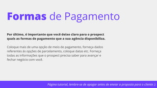 Página tutorial, lembre-se de apagar antes de enviar a proposta para o cliente :)
Formas de Pagamento
Por último, é importante que você deixe claro para o prospect
quais as formas de pagamento que a sua agência disponibiliza.
Coloque mais de uma opção de meio de pagamento, forneça dados
referentes às opções de parcelamento, coloque datas etc. Forneça
todas as informações que o prospect precisa saber para avançar e
fechar negócio com você.
 