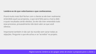 Página tutorial, lembre-se de apagar antes de enviar a proposta para o cliente :)
Lembre-se de que valorizamos o que conhecemos.
Ficará muito mais fácil fechar com o cliente se ele tiver realmente
entendido qual sua proposta, o que será feito para a marca dele
e quais resultados serão obtidos. Se ele não tiver entendido todo
esse processo, provavelmente não dará valor ao que você
oferece.
Importante também é não sair da reunião sem sanar todas as
objeções. Pergunte o que ele achou e se “acredita” no projeto.
 
