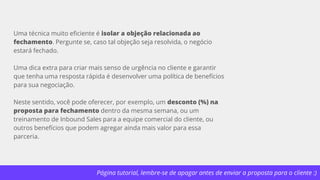 Página tutorial, lembre-se de apagar antes de enviar a proposta para o cliente :)
Uma técnica muito eficiente é isolar a objeção relacionada ao
fechamento. Pergunte se, caso tal objeção seja resolvida, o negócio
estará fechado.
Uma dica extra para criar mais senso de urgência no cliente e garantir
que tenha uma resposta rápida é desenvolver uma política de benefícios
para sua negociação.
Neste sentido, você pode oferecer, por exemplo, um desconto (%) na
proposta para fechamento dentro da mesma semana, ou um
treinamento de Inbound Sales para a equipe comercial do cliente, ou
outros benefícios que podem agregar ainda mais valor para essa
parceria.
 