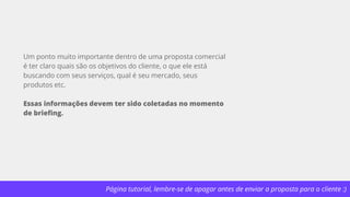 Página tutorial, lembre-se de apagar antes de enviar a proposta para o cliente :)
Um ponto muito importante dentro de uma proposta comercial
é ter claro quais são os objetivos do cliente, o que ele está
buscando com seus serviços, qual é seu mercado, seus
produtos etc.
Essas informações devem ter sido coletadas no momento
de briefing.
 