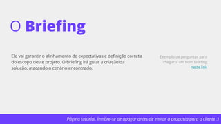 Página tutorial, lembre-se de apagar antes de enviar a proposta para o cliente :)
O Briefing
Ele vai garantir o alinhamento de expectativas e definição correta
do escopo deste projeto. O briefing irá guiar a criação da
solução, atacando o cenário encontrado.
Exemplo de perguntas para
chegar a um bom briefing
neste link
 