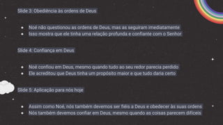 Slide 3: Obediência às ordens de Deus
● Noé não questionou as ordens de Deus, mas as seguiram imediatamente
● Isso mostra que ele tinha uma relação profunda e confiante com o Senhor
Slide 4: Confiança em Deus
● Noé confiou em Deus, mesmo quando tudo ao seu redor parecia perdido
● Ele acreditou que Deus tinha um propósito maior e que tudo daria certo
Slide 5: Aplicação para nós hoje
● Assim como Noé, nós também devemos ser fiéis a Deus e obedecer às suas ordens
● Nós também devemos confiar em Deus, mesmo quando as coisas parecem difíceis
 