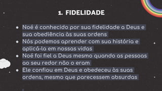 1. FIDELIDADE
● Noé é conhecido por sua fidelidade a Deus e
sua obediência às suas ordens
● Nós podemos aprender com sua história e
aplicá-la em nossas vidas
● Noé foi fiel a Deus mesmo quando as pessoas
ao seu redor não o eram
● Ele confiou em Deus e obedeceu às suas
ordens, mesmo que parecessem absurdas
 