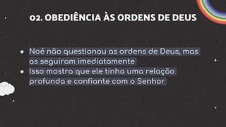 02. OBEDIÊNCIA ÀS ORDENS DE DEUS
● Noé não questionou as ordens de Deus, mas
as seguiram imediatamente
● Isso mostra que ele tinha uma relação
profunda e confiante com o Senhor
 