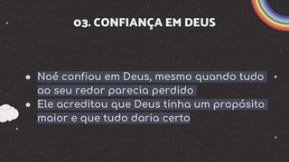 03. CONFIANÇA EM DEUS
● Noé confiou em Deus, mesmo quando tudo
ao seu redor parecia perdido
● Ele acreditou que Deus tinha um propósito
maior e que tudo daria certo
 