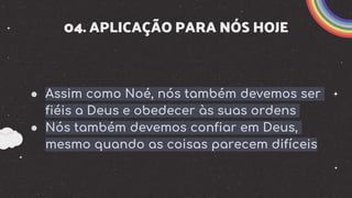 04. APLICAÇÃO PARA NÓS HOJE
● Assim como Noé, nós também devemos ser
fiéis a Deus e obedecer às suas ordens
● Nós também devemos confiar em Deus,
mesmo quando as coisas parecem difíceis
 