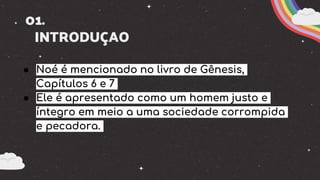 01.
INTRODUÇAO
● Noé é mencionado no livro de Gênesis,
Capítulos 6 e 7
● Ele é apresentado como um homem justo e
íntegro em meio a uma sociedade corrompida
e pecadora.
 