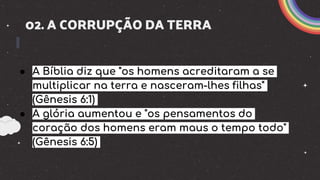 02. A CORRUPÇÃO DA TERRA
● A Bíblia diz que "os homens acreditaram a se
multiplicar na terra e nasceram-lhes filhas"
(Gênesis 6:1)
● A glória aumentou e "os pensamentos do
coração dos homens eram maus o tempo todo"
(Gênesis 6:5)
 