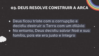 03. DEUS RESOLVE CONSTRUIR A ARCA
● Deus ficou triste com a corrupção e
decidiu destruir a Terra com um dilúvio
● No entanto, Deus decidiu salvar Noé e sua
família, pois ele era justo e íntegro
 