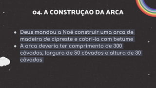 04. A CONSTRUÇAO DA ARCA
● Deus mandou a Noé construir uma arca de
madeira de cipreste e cobri-la com betume
● A arca deveria ter comprimento de 300
côvados, largura de 50 côvados e altura de 30
côvados
 