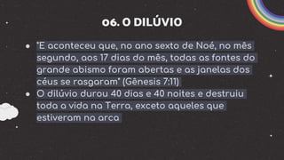 06. O DILÚVIO
● "E aconteceu que, no ano sexto de Noé, no mês
segundo, aos 17 dias do mês, todas as fontes do
grande abismo foram abertas e as janelas dos
céus se rasgaram" (Gênesis 7:11)
● O dilúvio durou 40 dias e 40 noites e destruiu
toda a vida na Terra, exceto aqueles que
estiveram na arca
 