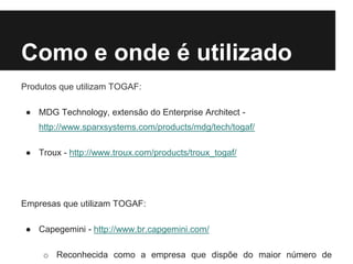 Como e onde é utilizado
Produtos que utilizam TOGAF:
● MDG Technology, extensão do Enterprise Architect -
http://www.sparxsystems.com/products/mdg/tech/togaf/
● Troux - http://www.troux.com/products/troux_togaf/
Empresas que utilizam TOGAF:
● Capegemini - http://www.br.capgemini.com/
o Reconhecida como a empresa que dispõe do maior número de
 