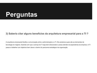 3) Saberia citar alguns benefícios da arquitetura empresarial para a TI ?
A arquitetura empresarial facilita a comunicação entre a administração e a TI. Ela esclarece quais são as demandas de
tecnologia do negócio, fazendo com que o serviço de TI seja bem direcionado e possa atender às expectativas da empresa. A TI
passa a trabalhar com objetivos bem claros e dentro do panorama estratégico da organização.
Perguntas
 