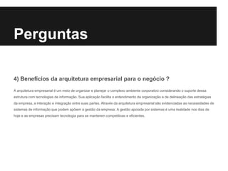 4) Benefícios da arquitetura empresarial para o negócio ?
A arquitetura empresarial é um meio de organizar e planejar o complexo ambiente corporativo considerando o suporte dessa
estrutura com tecnologias de informação. Sua aplicação facilita o entendimento da organização e de delineação das estratégias
da empresa, a interação e integração entre suas partes. Através da arquitetura empresarial são evidenciadas as necessidades de
sistemas de informação que podem apóiem a gestão da empresa. A gestão apoiada por sistemas é uma realidade nos dias de
hoje e as empresas precisam tecnologia para se manterem competitivas e eficientes.
Perguntas
 