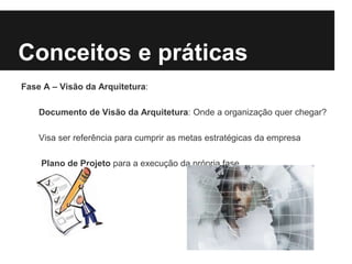 Conceitos e práticas
Fase A – Visão da Arquitetura:
Documento de Visão da Arquitetura: Onde a organização quer chegar?
Visa ser referência para cumprir as metas estratégicas da empresa
Plano de Projeto para a execução da própria fase
 