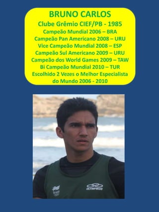 BRUNO CARLOSClube Grêmio CIEF/PB - 1985Campeão Mundial 2006 – BRACampeão Pan Americano 2008 – URUVice Campeão Mundial 2008 – ESPCampeão Sul Americano 2009 – URUCampeão dos World Games 2009 – TAWBi Campeão Mundial 2010 – TUREscolhido 2 Vezes o Melhor Especialista do Mundo 2006 - 2010