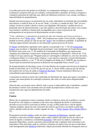 A escolha pela morte não poderá ser irrefletida. As componentes biológicas, sociais, culturais,
econômicas e psíquicas têm que ser avaliadas, contextualizadas e pensadas, de forma a assegurar a
verdadeira autonomia do indivíduo que, alheio de influências exteriores à sua vontade, certifique a
impossibilidade de arrependimento.
Quando uma pessoa passa a ser prisioneira do seu corpo, dependente na satisfação das necessidades
mais básicas; o medo de ficar só, de ser um "fardo", a revolta e a vontade de dizer "Não" ao novo
estatuto, levam-no a pedir o direito a morrer com dignidade. Obviamente, o pedido deverá ser
ponderado antes de operacionalizado, o que não significa a desvalorização que tantas vezes conduz
esses homens e mulheres a lutarem pela sua dignidade anos e anos na procura do não
prolongamento de um processo de deterioramento ou não evolução.
"A dor, sofrimento e o esgotamento do projeto de vida, são situações que levam as pessoas a
desistirem de viver" (Pinto, Silva – 2004 - 36) Conduzem-nas a pedir o alívio da dor, a dignidade e
piedade no morrer, porque na vida em que são "atores" não reconhecem qualidade. A qualidade de
vida para alguns homens não pode ser um demorado e penoso processo de morrer.
No Brasil, normalmente é apontado como suporte a essa posição o art. 1º, III, da Constituição
Federal, que reconhece a "dignidade da pessoa humana" como fundamento do Estado Democrático
de Direito, bem como o art. 5º, III, também da Constituição da República, que expressa que
"ninguém será submetido a tortura nem a tratamento desumano ou degradante", além do art. 15 do
Código Civil que expressa que "Ninguém pode ser constrangido a submeter-se, com risco de morte,
a tratamento médico ou a intervenção cirúrgica", o que autoriza o paciente a recusar determinados
procedimentos médicos, e o art. 7º, III, da Lei Orgânica de Saúde, de nº 8.080/90, que reconhece a
"preservação da autonomia das pessoas na defesa de sua integridade física e moral".1 2 3
No Estado brasileiro de São Paulo, existe a Lei dos Direitos dos Usuários dos Serviços de Saúde do
Estado de São Paulo, de nº 10.241/99, que em seu art. 2º, Inciso XXIII, expressa que são direitos
dos usuários dos serviços de saúde no Estado de São Paulo "recusar tratamentos dolorosos ou
extraordinários para tentar prolongar a vida".4 5
A autonomia no direito a morrer não é permitida em detrimento das regras que regem a sociedade, o
comum, mas numa política de contenção económica, não serão os custos dessa obrigatoriedade
elevados?
Além do mais, em um país como o Brasil, onde o acesso à saúde pública não é satisfatório, a prática
da eutanásia é muitas vezes encarada como um modo de proporcionar a doentes de casos
emergenciais uma vaga nos departamentos de saúde.
3 parte:
Contra
Muitos são os argumentos contra a eutanásia, desde os religiosos, éticos até os políticos e sociais.
Do ponto de vista religioso a eutanásia é tida como uma usurpação do direito à vida humana,
devendo ser um exclusivo reservado ao Senhor, ou seja, só Deus pode tirar a vida de alguém.
"algumas religiões, apesar de estar consciente dos motivos que levam a um doente a pedir para
morrer, defende acima de tudo o caráter sagrado da vida,…" (Pinto, Susana; Silva, Florido,2004, p.
37).
Da perspectiva da ética médica, tendo em conta o juramento de Hipócrates, segundo o qual
considera a vida como um dom sagrado, sobre a qual o médico não pode ser juiz da vida ou da
morte de alguém, a eutanásia é considerada homicídio. Cabe assim ao médico, cumprindo o
juramento Hipocrático, assistir o paciente, fornecendo-lhe todo e qualquer meio necessário à sua
subsistência. Para além disto, pode-se verificar a existência de muitos casos em que os indivíduos
estão desenganados pela Medicina tradicional e depois procurando alternativas conseguem curar-se.
 
