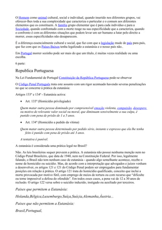 O Homem como animal cultural, social e individual, quando inserido nos diferentes grupos, vai
oferecer-lhes toda a sua complexidade que caracteriza o particular e o comum aos diferentes
elementos que os constituem. A família grupo elementar que é para cada indivíduo e para a
Sociedade, quando confrontado com a morte reage na sua especificidade que a caracteriza, quando
o confronto é com as diferentes situações que podem levar um ser humano a lutar pelo direito a
morrer, essas especificidades não desaparecem.
É a diferença essencialmente cultural e social, que faz com que a legislação mude de país para país,
que faz com que os Países Baixos tenha legalizado a eutanásia e o nosso país não..
Em Portugal morrer sozinho pode ser mais do que um título, é muitas vezes realidade ou uma
escolha.
6 parte:
Republica Portuguesa
Na Lei Fundamental de Portugal Constituição da República Portuguesa pode-se observar
O Código Penal Português trata este assunto com um rigor acentuado havendo severas penalizações
no que se concerne à prática da eutanásia:
Artigos 133º e 134º - Eutanásia activa:
• Art. 133º (Homicídio privilegiado)
Quem matar outra pessoa dominado por compreensível emoção violenta, compaixão, desespero
ou motivo de relevante valor social ou moral, que diminuam sensivelmente a sua culpa, é
punido com pena de prisão de 1 a 5 anos.
• Art. 134º (Homicídio a pedido da vítima)
Quem matar outra pessoa determinado por pedido sério, instante e expresso que ela lhe tenha
feito é punido com pena de prisão até 3 anos.
A tentativa é punível.
A eutanásia é considerada uma prática legal no Brasil?
Não. As leis brasileiras sequer preveem a prática. A eutanásia não possui nenhuma menção nem no
Código Penal Brasileiro, que data de 1940, nem na Constituição Federal. Por isso, legalmente
falando, o Brasil não tem nenhum caso de eutanásia - quando algo semelhante acontece, recebe o
nome de homicídio ou suicídio. Mas, de acordo com a interpretação que advogados e juízes venham
a desenvolver, os artigos 121 e 121 do Código Penal podem ser empregados para fundamentar
posições em relação à prática. O artigo 121 trata do homicídio qualificado, conceito que inclui a
morte provocada por motivo fútil, com emprego de meios de tortura ou com recurso que “dificulte
ou torne impossível a defesa do ofendido”. Em todos esses casos, a pena vai de 12 a 30 anos de
reclusão. O artigo 122 versa sobre o suicídio induzido, instigado ou auxiliado por terceiros.
Paises que permitem a Eutanásia:
Holanda,Bélgica,Luxemburgo,Suíça,Suéçia,Alemanha,Àustria...
Paises que não permitem a Eutanásia:
Brasil,Portugual,
 