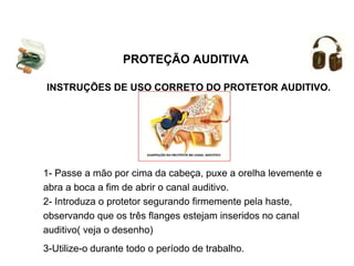 INSTRUÇÕES DE USO CORRETO DO PROTETOR AUDITIVO.
1- Passe a mão por cima da cabeça, puxe a orelha levemente e
abra a boca a fim de abrir o canal auditivo.
2- Introduza o protetor segurando firmemente pela haste,
observando que os três flanges estejam inseridos no canal
auditivo( veja o desenho)
3-Utilize-o durante todo o período de trabalho.
PROTEÇÃO AUDITIVA
 