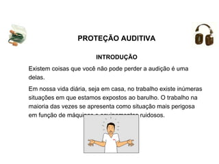 INTRODUÇÃO
Existem coisas que você não pode perder a audição é uma
delas.
Em nossa vida diária, seja em casa, no trabalho existe inúmeras
situações em que estamos expostos ao barulho. O trabalho na
maioria das vezes se apresenta como situação mais perigosa
em função de máquinas e equipamentos ruidosos.
PROTEÇÃO AUDITIVA
 