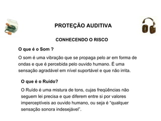 CONHECENDO O RISCO
O que é o Ruído?
O Ruído é uma mistura de tons, cujas freqüências não
seguem lei precisa e que diferem entre si por valores
imperceptíveis ao ouvido humano, ou seja é “qualquer
sensação sonora indesejável”.
O que é o Som ?
O som é uma vibração que se propaga pelo ar em forma de
ondas e que é percebida pelo ouvido humano. É uma
sensação agradável em nível suportável e que não irrita.
PROTEÇÃO AUDITIVA
 