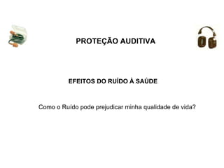 PROTEÇÃO AUDITIVA
EFEITOS DO RUÍDO À SAÚDE
Como o Ruído pode prejudicar minha qualidade de vida?
 