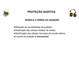 RUÍDO E A PERDA DA AUDIÇÃO
PROTEÇÃO AUDITIVA
●Redução da sensibilidade da audição .
●Destruição das células ciliadas da cóclea.
●Danificação das células nervosas do ouvido interno.
●A perda da audição é irreversível.
 