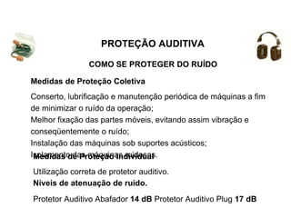 COMO SE PROTEGER DO RUÍDO
PROTEÇÃO AUDITIVA
Medidas de Proteção Coletiva
Conserto, lubrificação e manutenção periódica de máquinas a fim
de minimizar o ruído da operação;
Melhor fixação das partes móveis, evitando assim vibração e
conseqüentemente o ruído;
Instalação das máquinas sob suportes acústicos;
Isolamento das máquinas ruidosas.
Medidas de Proteção Individual
Utilização correta de protetor auditivo.
Níveis de atenuação de ruído.
Protetor Auditivo Abafador 14 dB Protetor Auditivo Plug 17 dB
 