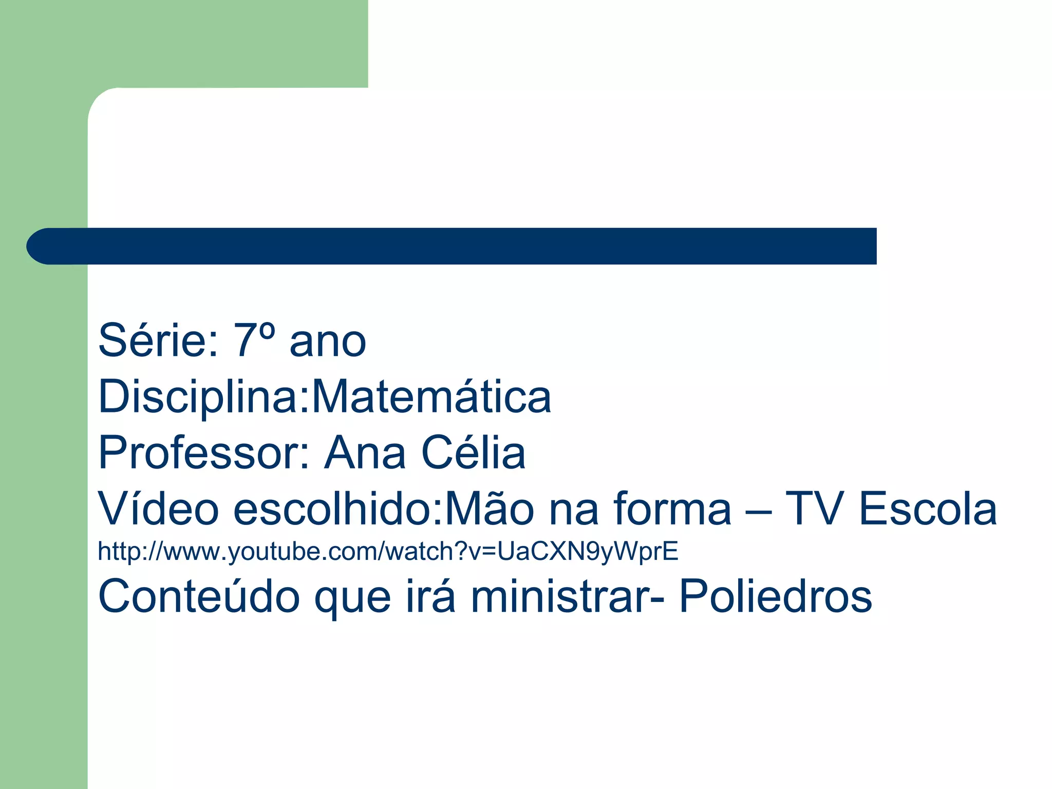 Série: 7º ano Disciplina:Matemática Professor: Ana Célia Vídeo escolhido:Mão na forma – TV Escola http://www.youtube.com/watch?v=UaCXN9yWprE Conteúdo que irá ministrar- Poliedros