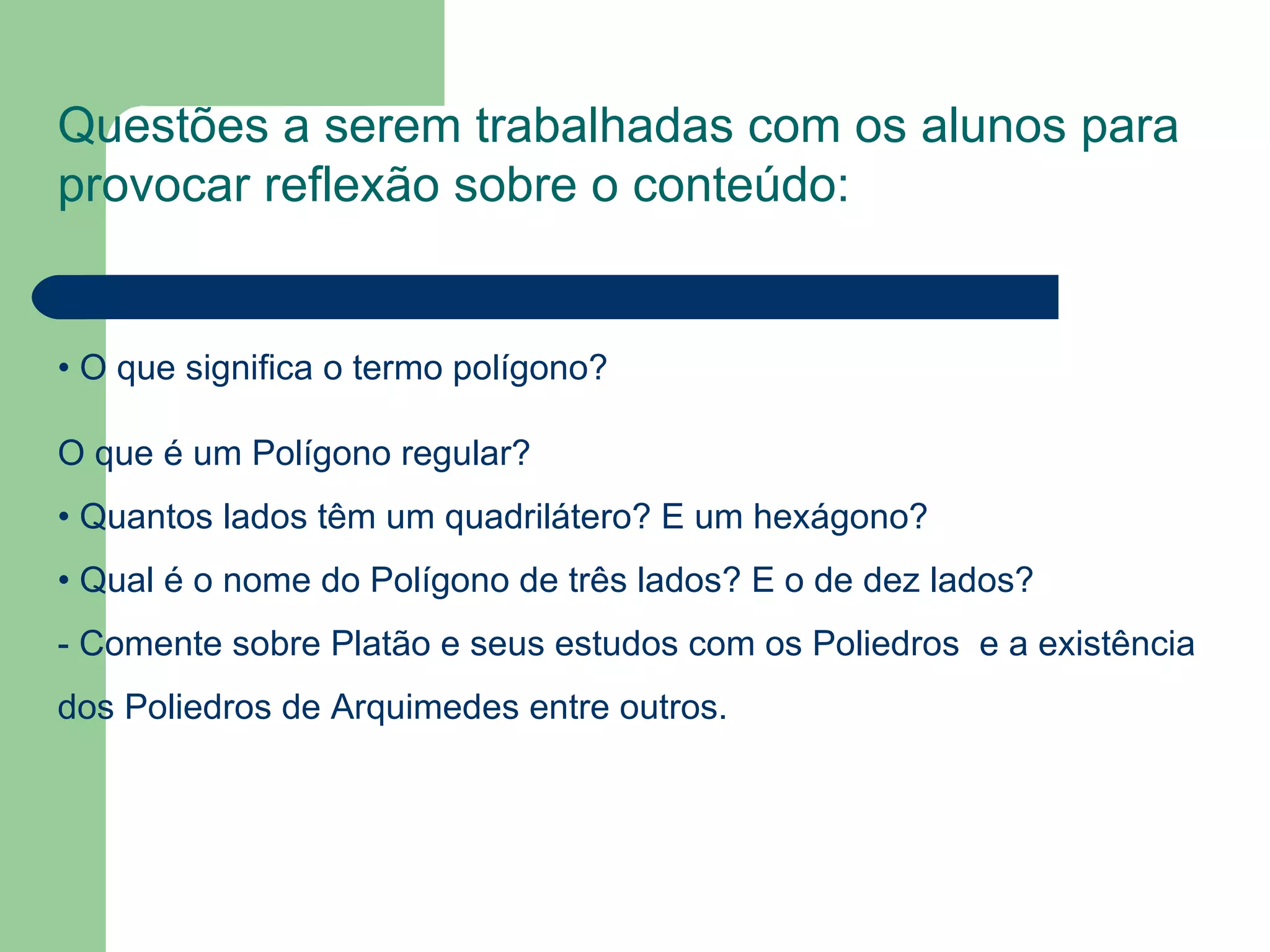 Questões a serem trabalhadas com os alunos para provocar reflexão sobre o conteúdo: • O que significa o termo polígono? O que é um Polígono regular? • Quantos lados têm um quadrilátero? E um hexágono? • Qual é o nome do Polígono de três lados? E o de dez lados? - Comente sobre Platão e seus estudos com os Poliedros e a existência dos Poliedros de Arquimedes entre outros.