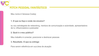 PITCH PESSOAL FANTÁSTICO
Meu nome é Vanessa Coslop
1. O que eu faço e onde me encaixo?
eu sou estrategista de networking, mentora de comunicação e autoridade, apresentadora
de tv, influenciadora e podcaster
2. Qual é o meu público?
Meu trabalho é conectar, posicionar e destravar pessoas
3. Resultado. O que eu entrego
Para serem referência em sua área de atuação
 