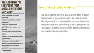 Se eu escolho ouvir o que o outro tem a dizer,
traduzindo a sua expressão, às vezes cheia
de julgamentos e acusações, em sentimentos
e necessidades, permito que esta pessoas se
“esvazie” a ponto de se sentir compreendida e
ser capaz de me escutar.
Comunicação não violenta
 