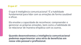 O que é?
O que é inteligência comunicacional ? É a habilidade
fundamental para lidar com as emoções de forma saudável
e eficaz.
Ela envolve a capacidade de reconhecer, compreender e
gerenciar as próprias emoções, bem como a habilidade de
se relacionar de maneira empática com os outros.
Quando desenvolvemos a inteligência comunicacional
podemos experimentar uma série de benefícios em
nossa vida pessoal e profissional.
 